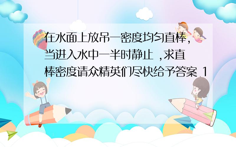 在水面上放吊一密度均匀直棒,当进入水中一半时静止 ,求直棒密度请众精英们尽快给予答案 1