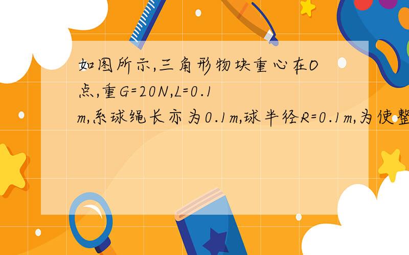 如图所示,三角形物块重心在O点,重G=20N,L=0.1m,系球绳长亦为0.1m,球半径R=0.1m,为使整个装置不翻倒