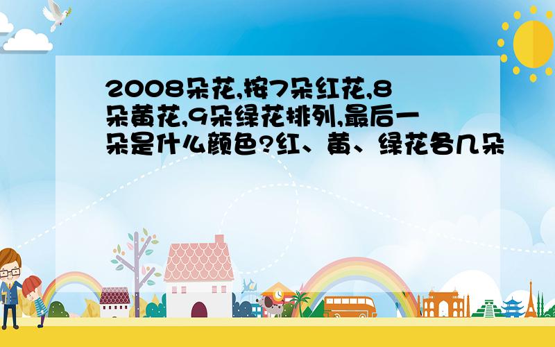 2008朵花,按7朵红花,8朵黄花,9朵绿花排列,最后一朵是什么颜色?红、黄、绿花各几朵