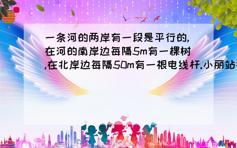 一条河的两岸有一段是平行的,在河的南岸边每隔5m有一棵树,在北岸边每隔50m有一根电线杆.小丽站在 离南岸边15m的点P处看北岸发现北岸相邻的两根电线杆A,B,恰好被南岸的两棵树C,D遮住,并且