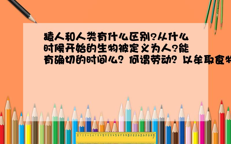 猿人和人类有什么区别?从什么时候开始的生物被定义为人?能有确切的时间么？何谓劳动？以牟取食物的过程，可以称为劳动么？那么很多猴子都会通过使用工具，获取食物了，而且还会将