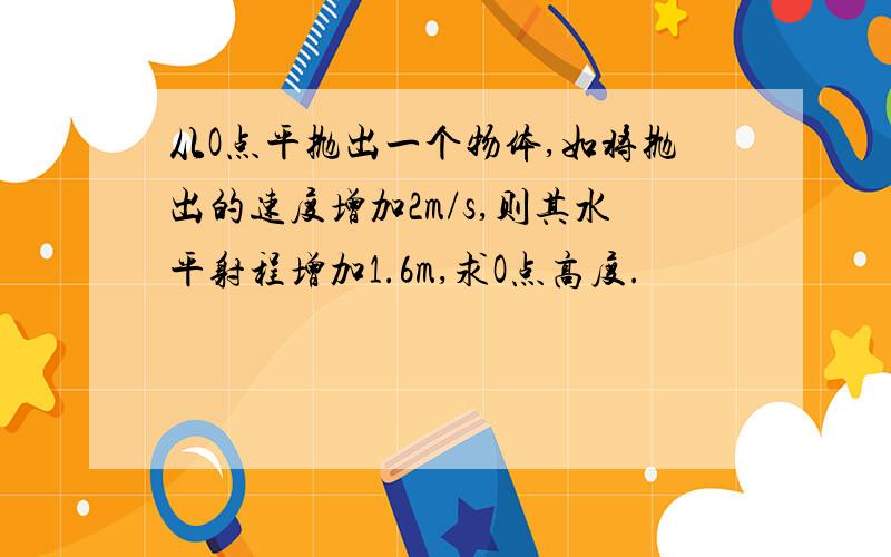 从O点平抛出一个物体,如将抛出的速度增加2m/s,则其水平射程增加1.6m,求O点高度.