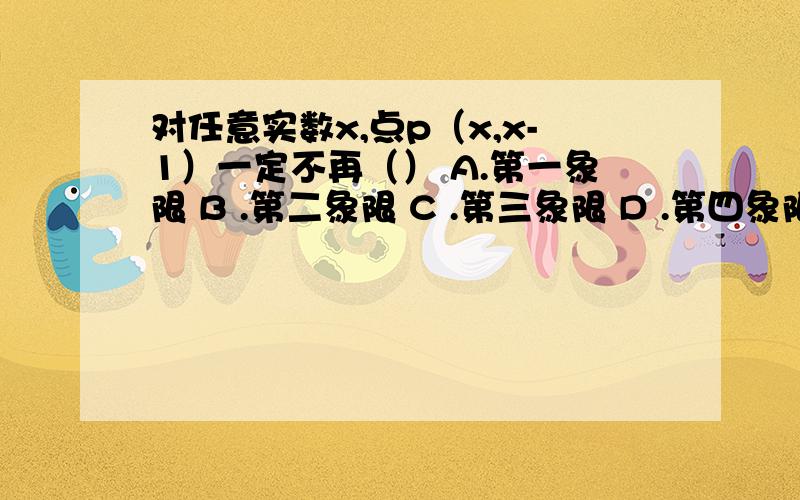 对任意实数x,点p（x,x-1）一定不再（） A.第一象限 B .第二象限 C .第三象限 D .第四象限