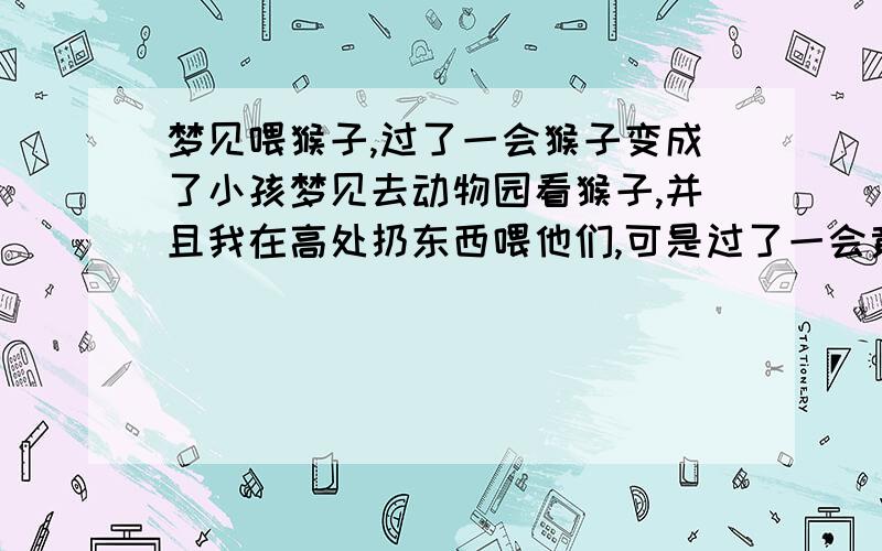 梦见喂猴子,过了一会猴子变成了小孩梦见去动物园看猴子,并且我在高处扔东西喂他们,可是过了一会竟然看到猴山里变出好多孩子,都像猴子一样跟我要东西吃!