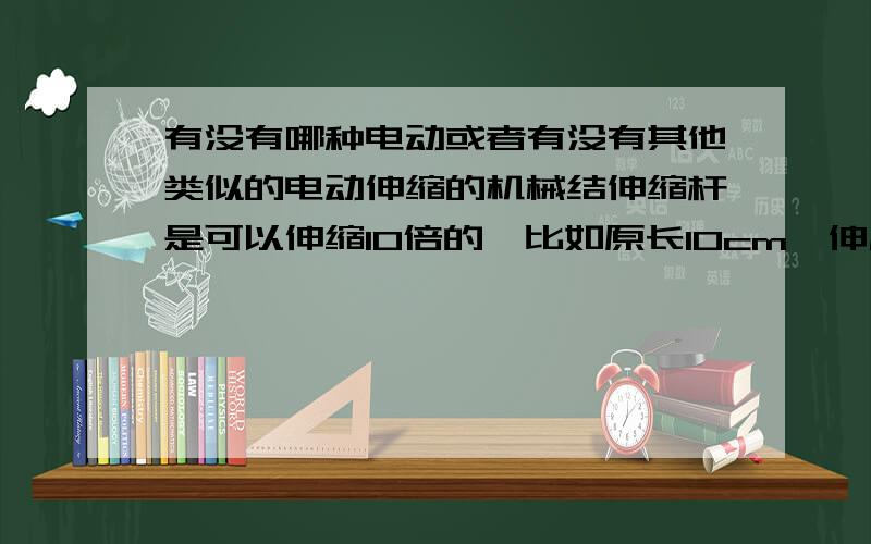 有没有哪种电动或者有没有其他类似的电动伸缩的机械结伸缩杆是可以伸缩10倍的,比如原长10cm,伸展后1m.或者有没有其他类似的电动伸缩机械结构,要求伸展前资深所占空间是不大的.