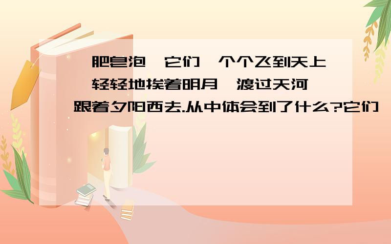 《肥皂泡》它们一个个飞到天上,轻轻地挨着明月,渡过天河,跟着夕阳西去.从中体会到了什么?它们一个个飞到天上,轻轻地挨着明月,渡过天河,跟着夕阳西去.或者轻悠悠地飘过大海,飞越山巅.