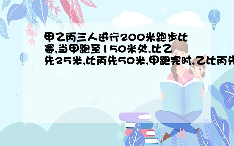 甲乙丙三人进行200米跑步比赛,当甲跑至150米处,比乙先25米,比丙先50米,甲跑完时,乙比丙先多少