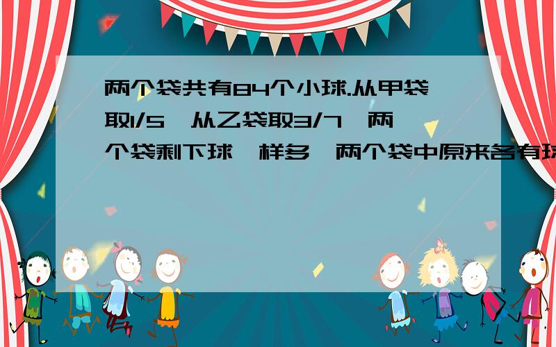 两个袋共有84个小球.从甲袋取1/5,从乙袋取3/7,两个袋剩下球一样多,两个袋中原来各有球多少个?用小学办法回答