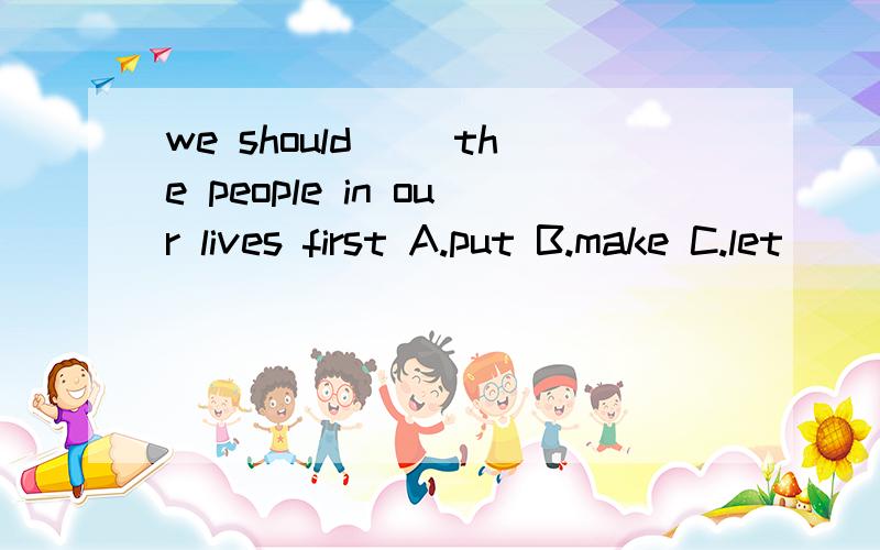 we should( )the people in our lives first A.put B.make C.let