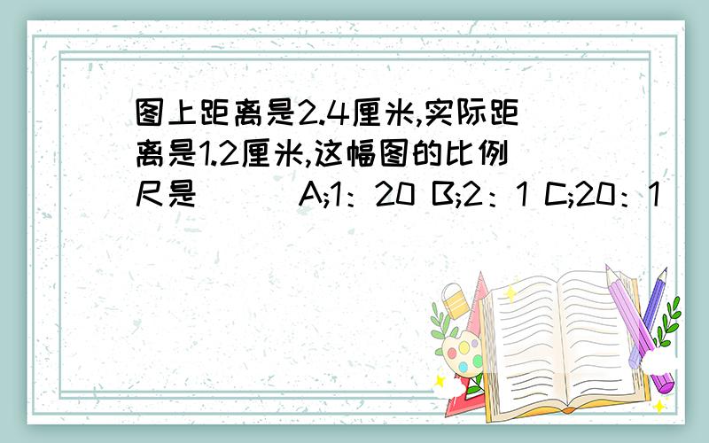 图上距离是2.4厘米,实际距离是1.2厘米,这幅图的比例尺是( ） A;1：20 B;2：1 C;20：1