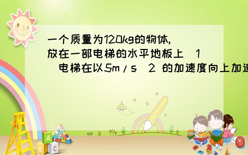 一个质量为120kg的物体,放在一部电梯的水平地板上（1）电梯在以5m/s^2 的加速度向上加速时,物体受到的支持力多少（2）电梯在以5m/s^2 的加速度向上减速时,物体受到的支持力多少（3）如果物