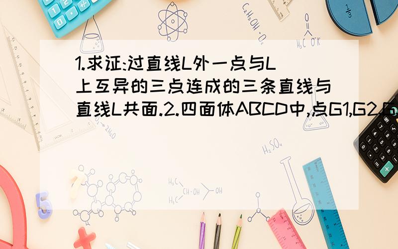 1.求证:过直线L外一点与L上互异的三点连成的三条直线与直线L共面.2.四面体ABCD中,点G1,G2,G3,G4分别是△BCD,△ACD,△ABD,△ABC的重心.求证：AG1,BG2,CG3,DG4交于一点.还有一问呢？