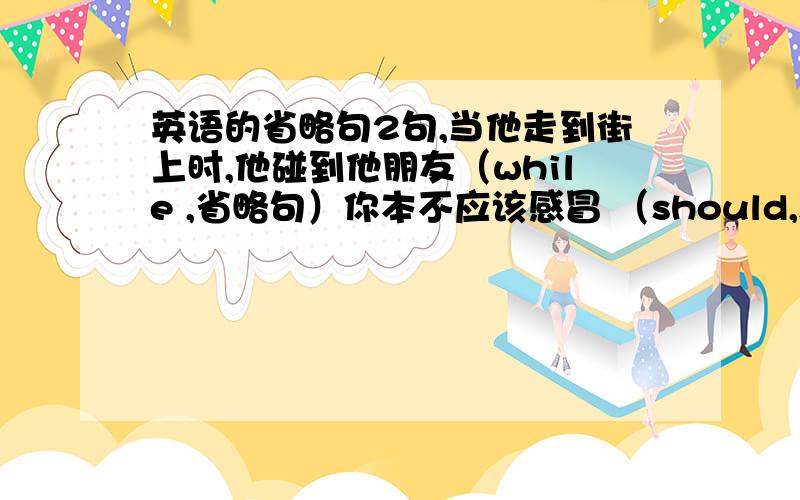 英语的省略句2句,当他走到街上时,他碰到他朋友（while ,省略句）你本不应该感冒 （should,suffer ,省略句）