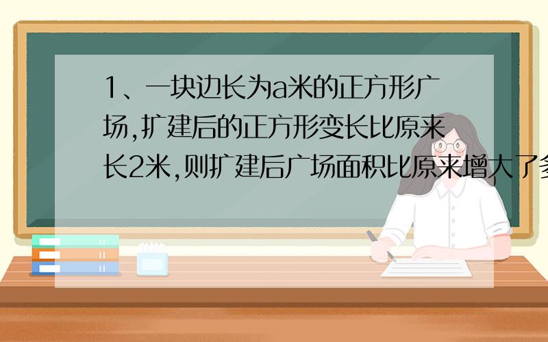 1、一块边长为a米的正方形广场,扩建后的正方形变长比原来长2米,则扩建后广场面积比原来增大了多少?