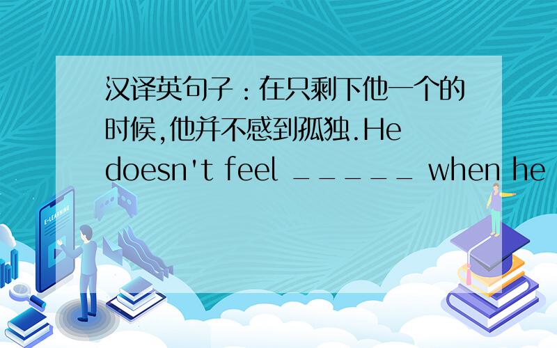 汉译英句子：在只剩下他一个的时候,他并不感到孤独.He doesn't feel _____ when he is left ______.