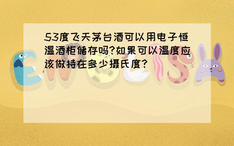 53度飞天茅台酒可以用电子恒温酒柜储存吗?如果可以温度应该做持在多少摄氏度?