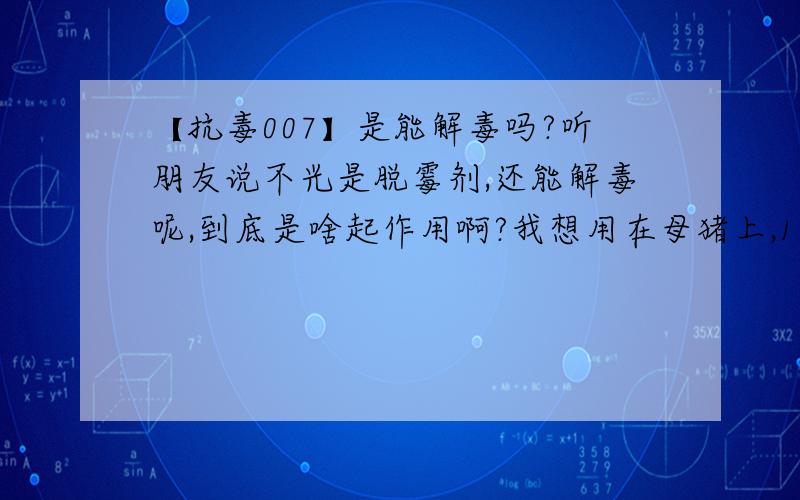 【抗毒007】是能解毒吗?听朋友说不光是脱霉剂,还能解毒呢,到底是啥起作用啊?我想用在母猪上,1000斤加多