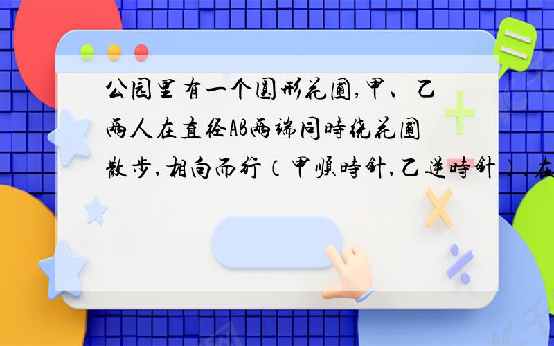 公园里有一个圆形花圃,甲、乙两人在直径AB两端同时绕花圃散步,相向而行（甲顺时针,乙逆时针）.在P点第一次相遇后两人继续前进,第二次在Q点相遇.已知从A点逆时针方向到Q点的路程是花圃