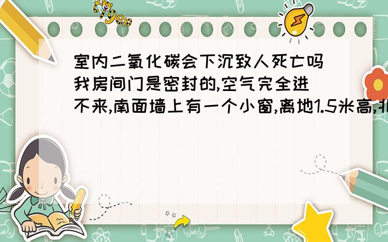 室内二氧化碳会下沉致人死亡吗我房间门是密封的,空气完全进不来,南面墙上有一个小窗,离地1.5米高,北面墙上离地2米高处装有一抽风机,空气不断从南面小窗抽进来,从北面抽风机排出去,会