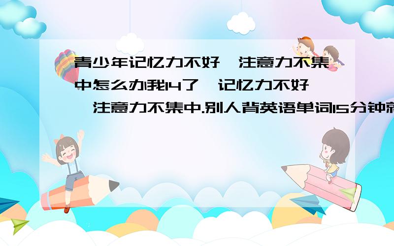 青少年记忆力不好,注意力不集中怎么办我14了,记忆力不好,注意力不集中.别人背英语单词15分钟就能背下来,而我需要1个小时,而且背了又忘