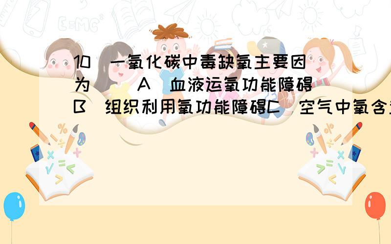 10．一氧化碳中毒缺氧主要因为（ ）A．血液运氧功能障碍B．组织利用氧功能障碍C．空气中氧含量减少D．血液循环障碍E．肺通气量减少