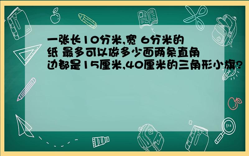 一张长10分米,宽 6分米的纸 最多可以做多少面两条直角边都是15厘米,40厘米的三角形小旗?