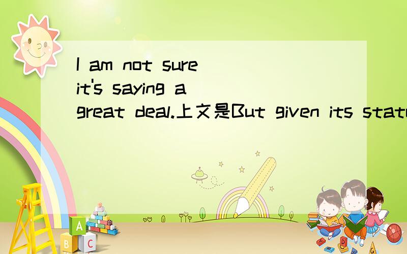 I am not sure it's saying a great deal.上文是But given its status as the most violent,corrupt and incompetent police department this side of the Rocky mountains.i am not sure it's saying a great deal.我感觉这里的a great deal与字典里的