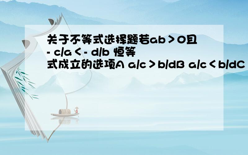 关于不等式选择题若ab＞0且- c/a＜- d/b 恒等式成立的选项A a/c＞b/dB a/c＜b/dC bc＞adD bc＜ad 为什么这个对别的部队我想不明白