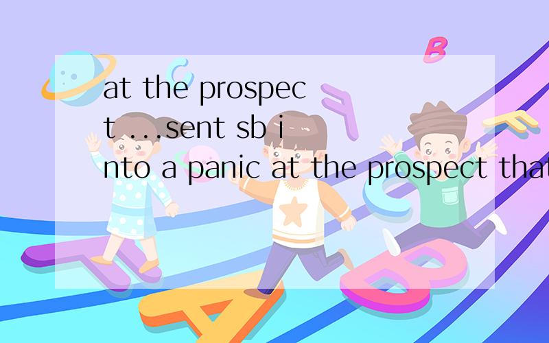 at the prospect ...sent sb into a panic at the prospect that ...