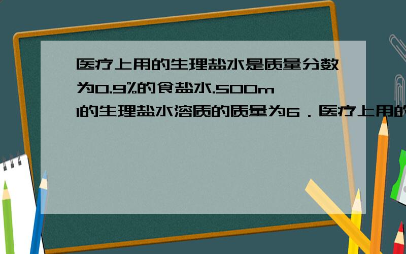 医疗上用的生理盐水是质量分数为0.9%的食盐水.500ml的生理盐水溶质的质量为6．医疗上用的生理盐水是质量分数为0．9%（密度近似为1g/ml）的食盐水.500ml的生理盐水的质量为________g；配制的步