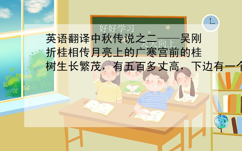 英语翻译中秋传说之二——吴刚折桂相传月亮上的广寒宫前的桂树生长繁茂，有五百多丈高，下边有一个人常在砍伐它，但是每次砍下去之后，被砍的地方又立即合拢了。几千年来，就这样