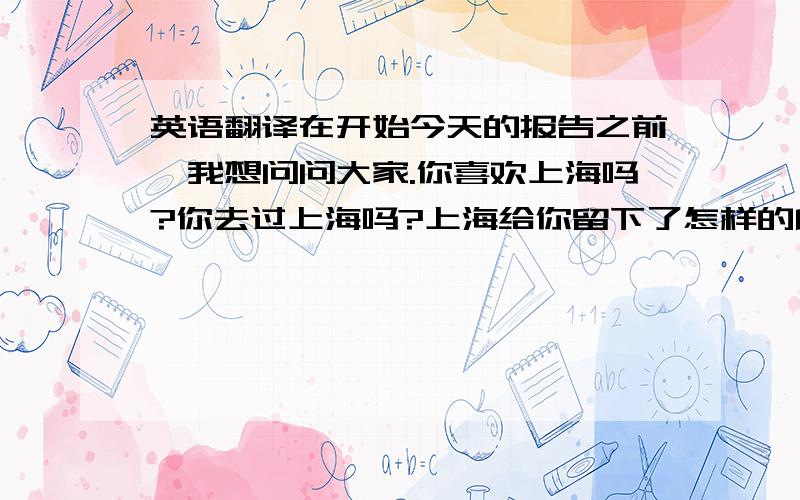 英语翻译在开始今天的报告之前,我想问问大家.你喜欢上海吗?你去过上海吗?上海给你留下了怎样的印象?你眼中的上海是怎样的?繁华的?国际化的?生活节奏快的?还是竞争激烈的?喧闹的?嘈杂