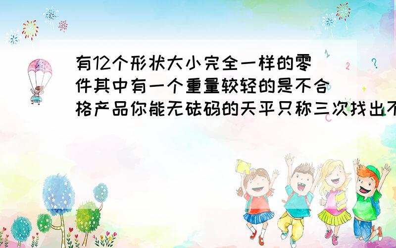 有12个形状大小完全一样的零件其中有一个重量较轻的是不合格产品你能无砝码的天平只称三次找出不合格产品