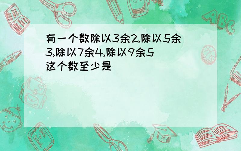 有一个数除以3余2,除以5余3,除以7余4,除以9余5．这个数至少是