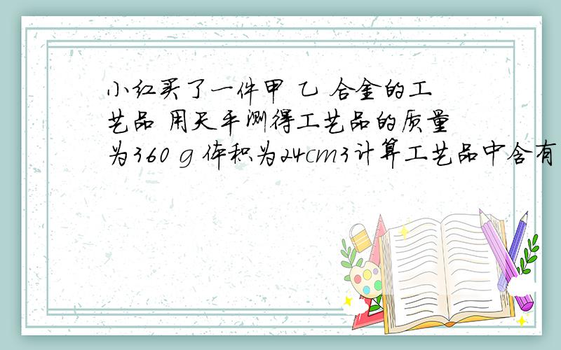 小红买了一件甲 乙 合金的工艺品 用天平测得工艺品的质量为360 g 体积为24cm3计算工艺品中含有甲和乙的质量各是多大（取甲的密度位20X10的三次方 kg/m3 乙的密度位8X103kg/m3