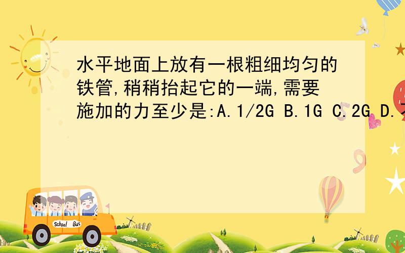 水平地面上放有一根粗细均匀的铁管,稍稍抬起它的一端,需要施加的力至少是:A.1/2G B.1G C.2G D.不能确定