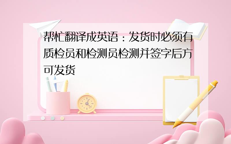 帮忙翻译成英语：发货时必须有质检员和检测员检测并签字后方可发货