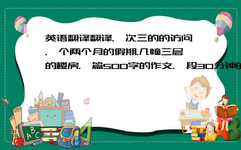 英语翻译翻译.一次三的的访问.一个两个月的假期.几幢三层的楼房.一篇500字的作文.一段30分钟的车程.女子400米接力.2个10岁大的男孩.一条10米宽的河流.一座100米的建筑.几条2米长的绳子