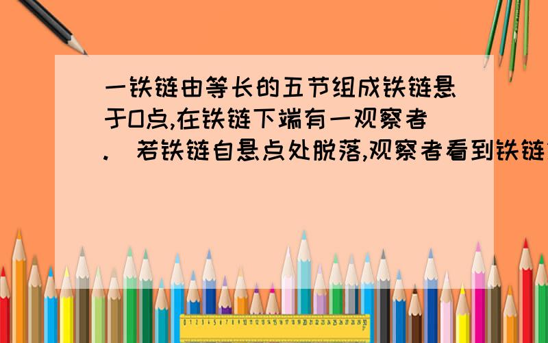 一铁链由等长的五节组成铁链悬于O点,在铁链下端有一观察者.​若铁链自悬点处脱落,观察者看到铁链第一节经过他所用时间为0.2s,则第五节铁链经过他所经历的时间多长?