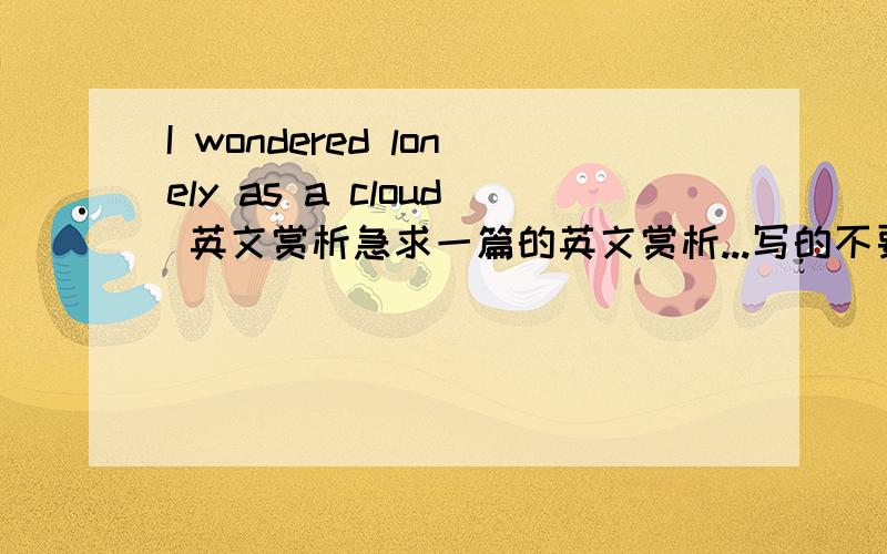 I wondered lonely as a cloud 英文赏析急求一篇的英文赏析...写的不要太难,大概初三水平就行了.好的话有10分...