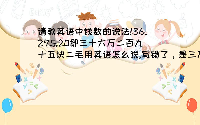 请教英语中钱数的说法!36.295,20即三十六万二百九十五块二毛用英语怎么说,写错了，是三万六千二百九十五块二毛怎么说。⊙﹏⊙b汗如果是36.295，02又该怎么说。