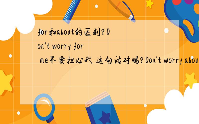 for和about的区别?Don't worry for me不要担心我 这句话对吗?Don't worry about your children这句话又对吗?最近被for搞头大了 for和to的区别?