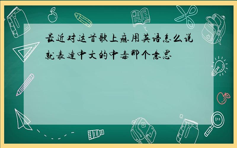 最近对这首歌上瘾用英语怎么说就表达中文的中毒那个意思