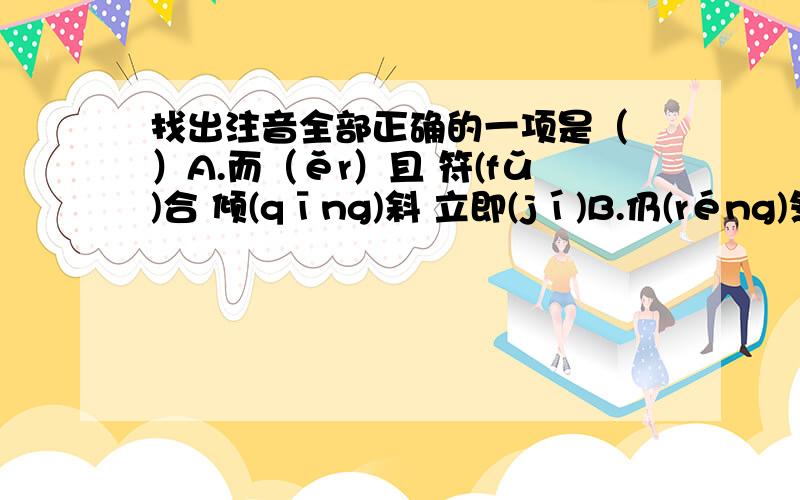 找出注音全部正确的一项是（ ）A.而（ěr）且 符(fǔ)合 倾(qīng)斜 立即(jí)B.仍(réng)然 畸(jī)形 召(zhào)开 因为(wèi) C.伪劣(luè) 教室(shì) 虽(suí)然 角(jué)色D.适宜(yí) 结(jié)束 漱(shù)口 卓(