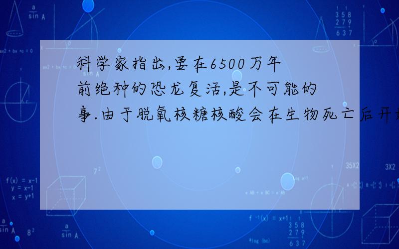 科学家指出,要在6500万年前绝种的恐龙复活,是不可能的事.由于脱氧核糖核酸会在生物死亡后开始分解,并被阳光和细菌摧毁,唯一可能利用克隆技术复活的是在较近期内才灭绝的动物.下列相关