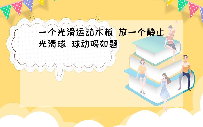 一个光滑运动木板 放一个静止光滑球 球动吗如题