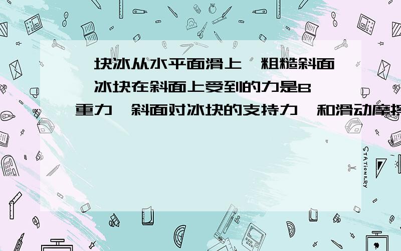 一块冰从水平面滑上一粗糙斜面,冰块在斜面上受到的力是B,重力,斜面对冰块的支持力,和滑动摩擦力 C,重力,斜面对冰块的支持力,和滑动摩擦力,推冰块向上运动的力要有过程