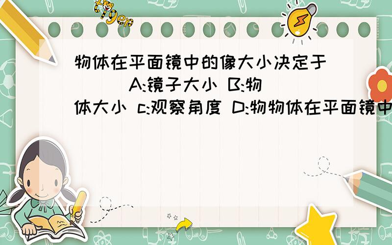 物体在平面镜中的像大小决定于( ) A:镜子大小 B:物体大小 c:观察角度 D:物物体在平面镜中的像大小决定于( )A:镜子大小B:物体大小 c:观察角度D:物体与镜子距离选哪个