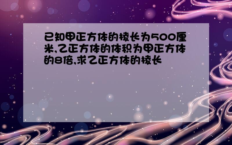 已知甲正方体的棱长为500厘米,乙正方体的体积为甲正方体的8倍,求乙正方体的棱长