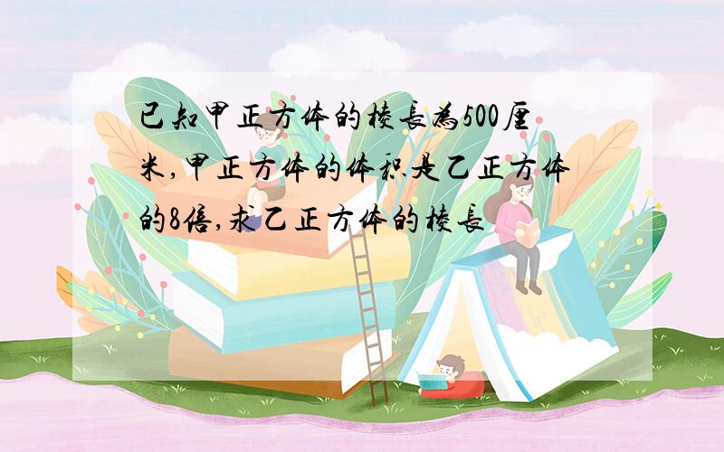 已知甲正方体的棱长为500厘米,甲正方体的体积是乙正方体的8倍,求乙正方体的棱长